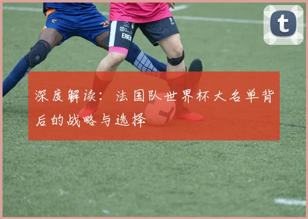 深度解读：法国队世界杯大名单背后的战略与选择