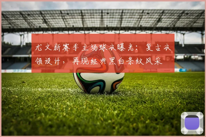 尤文新赛季主场球衣曝光：复古衣领设计，再现经典黑白条纹风采