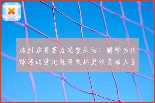 格列兹曼赛后完整采访：解释为何球迷的爱比冠军奖杯更珍贵感人至深
