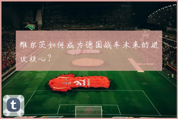 维尔茨如何成为德国战车未来的进攻核心？
