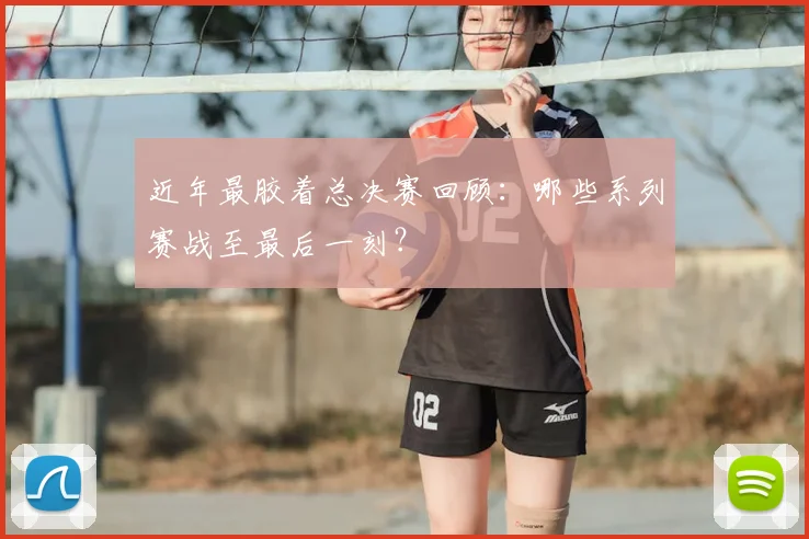 近年最胶着总决赛回顾：哪些系列赛战至最后一刻？
