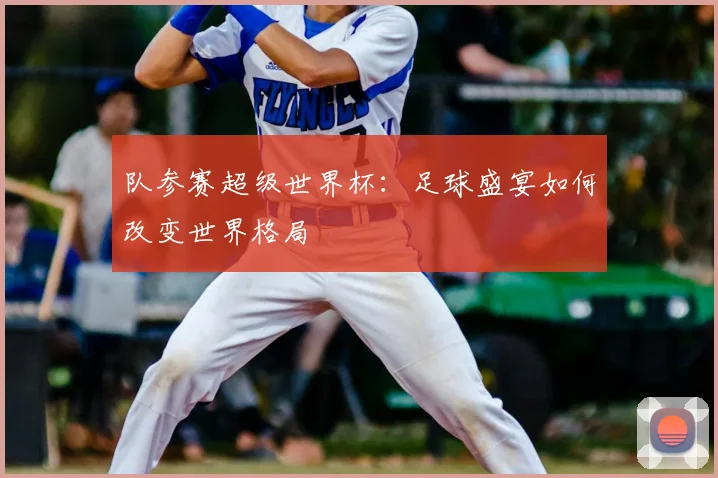 队参赛超级世界杯：足球盛宴如何改变世界格局