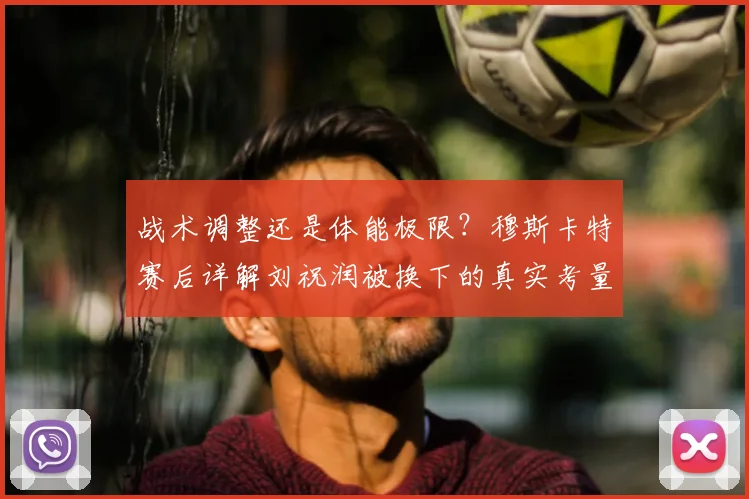 战术调整还是体能极限？穆斯卡特赛后详解刘祝润被换下的真实考量