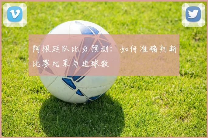 阿根廷队比分预测：如何准确判断比赛结果与进球数