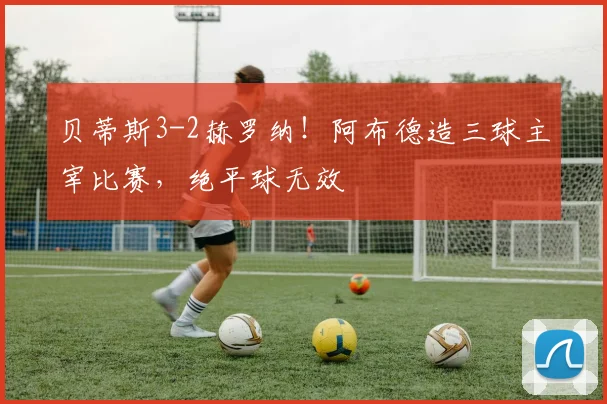 贝蒂斯3-2赫罗纳！阿布德造三球主宰比赛，绝平球无效