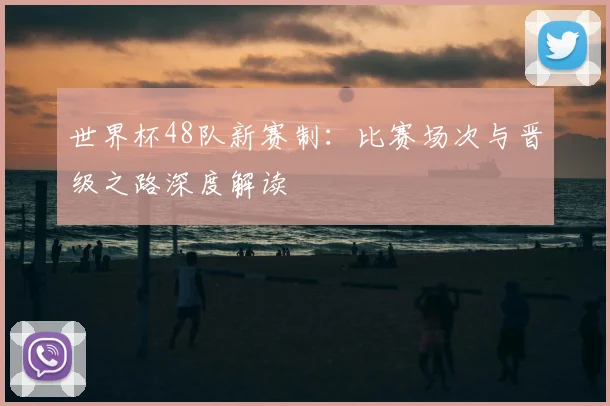 世界杯48队新赛制：比赛场次与晋级之路深度解读
