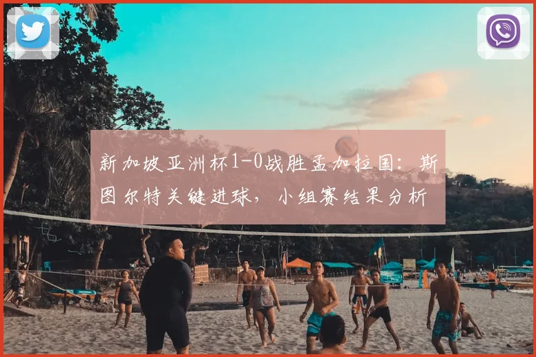 新加坡亚洲杯1-0战胜孟加拉国：斯图尔特关键进球，小组赛结果分析与战术解读
