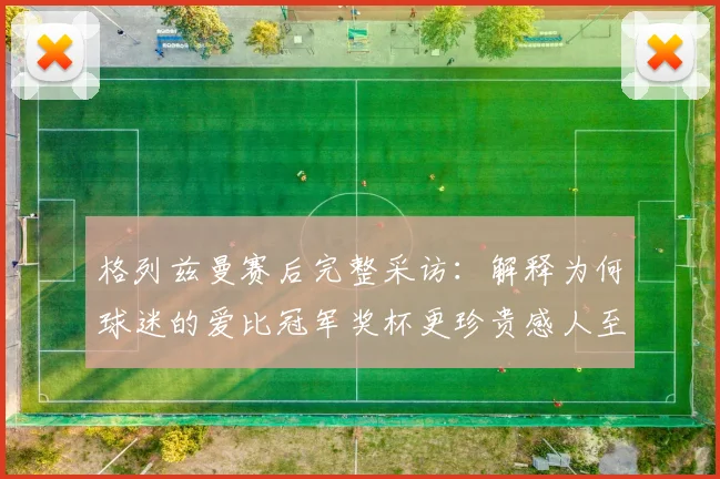 格列兹曼赛后完整采访：解释为何球迷的爱比冠军奖杯更珍贵感人至深