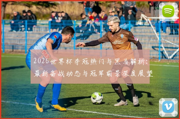 2026世界杯夺冠热门与黑马解析：最新备战动态与冠军前景深度展望