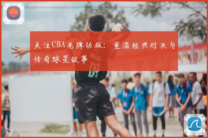 关注CBA老牌劲旅：重温经典对决与传奇球星故事